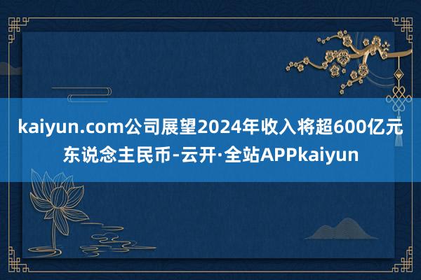 kaiyun.com公司展望2024年收入将超600亿元东说念主民币-云开·全站APPkaiyun