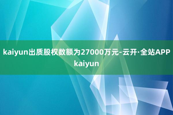 kaiyun出质股权数额为27000万元-云开·全站APPkaiyun