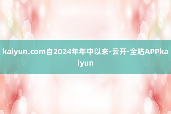 kaiyun.com自2024年年中以来-云开·全站APPkaiyun