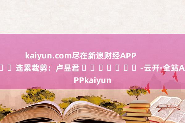 kaiyun.com尽在新浪财经APP            						连累裁剪：卢昱君 							-云开·全站APPkaiyun