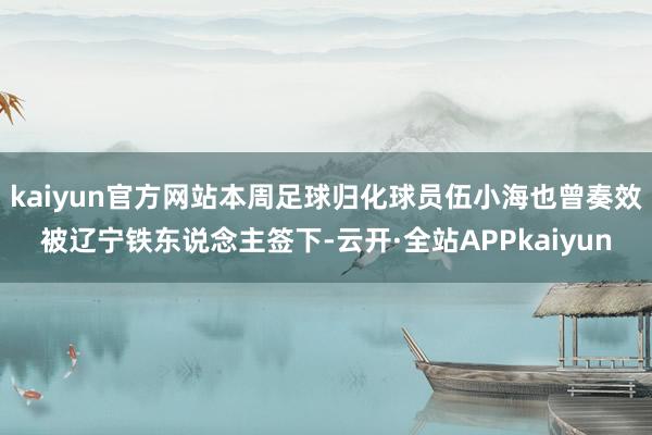 kaiyun官方网站本周足球归化球员伍小海也曾奏效被辽宁铁东说念主签下-云开·全站APPkaiyun