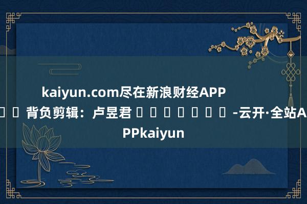 kaiyun.com尽在新浪财经APP            						背负剪辑：卢昱君 							-云开·全站APPkaiyun