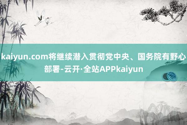 kaiyun.com将继续潜入贯彻党中央、国务院有野心部署-云开·全站APPkaiyun