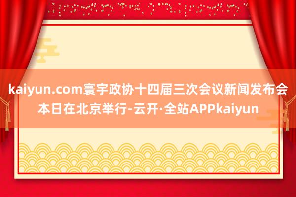kaiyun.com　　寰宇政协十四届三次会议新闻发布会本日在北京举行-云开·全站APPkaiyun