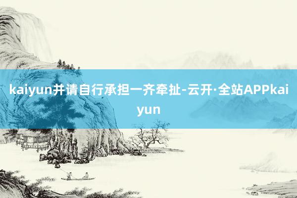 kaiyun并请自行承担一齐牵扯-云开·全站APPkaiyun