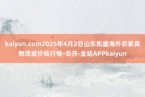kaiyun.com2025年4月2日山东凯盛海外农家具物流城价钱行情-云开·全站APPkaiyun