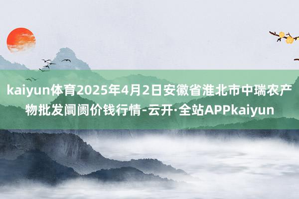 kaiyun体育2025年4月2日安徽省淮北市中瑞农产物批发阛阓价钱行情-云开·全站APPkaiyun
