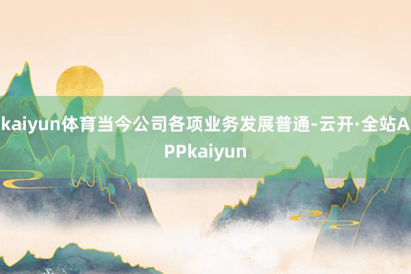 kaiyun体育当今公司各项业务发展普通-云开·全站APPkaiyun