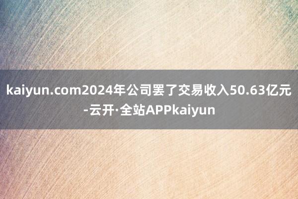 kaiyun.com2024年公司罢了交易收入50.63亿元-云开·全站APPkaiyun