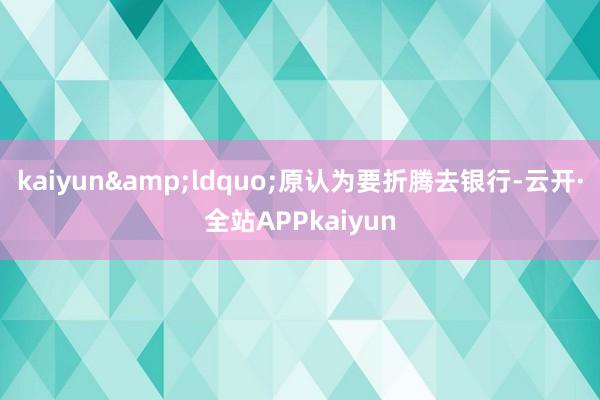 kaiyun&ldquo;原认为要折腾去银行-云开·全站APPkaiyun