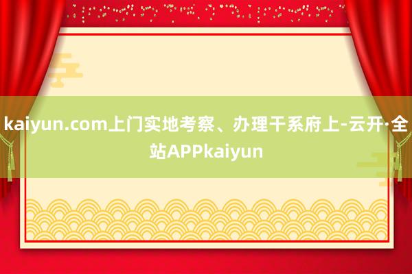 kaiyun.com上门实地考察、办理干系府上-云开·全站APPkaiyun