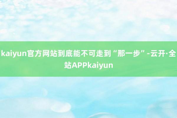 kaiyun官方网站到底能不可走到“那一步”-云开·全站APPkaiyun