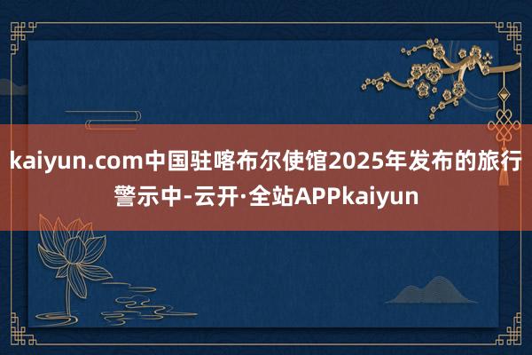 kaiyun.com中国驻喀布尔使馆2025年发布的旅行警示中-云开·全站APPkaiyun