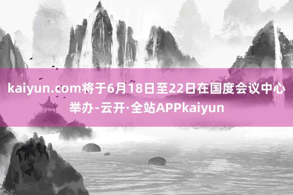 kaiyun.com将于6月18日至22日在国度会议中心举办-云开·全站APPkaiyun