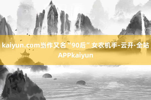 kaiyun.com　　当作又名“90后”女农机手-云开·全站APPkaiyun
