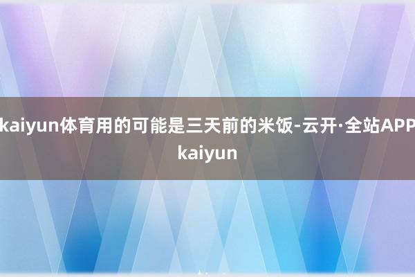 kaiyun体育用的可能是三天前的米饭-云开·全站APPkaiyun