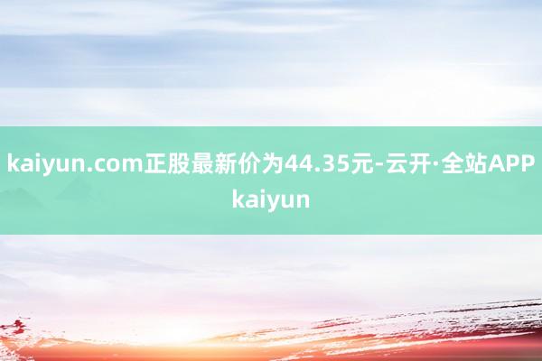 kaiyun.com正股最新价为44.35元-云开·全站APPkaiyun