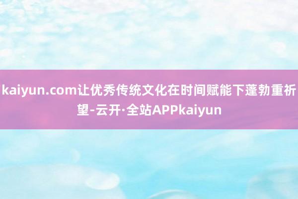 kaiyun.com让优秀传统文化在时间赋能下蓬勃重祈望-云开·全站APPkaiyun