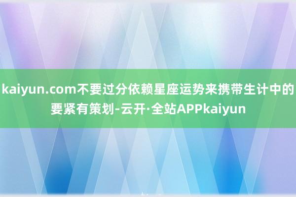 kaiyun.com不要过分依赖星座运势来携带生计中的要紧有策划-云开·全站APPkaiyun