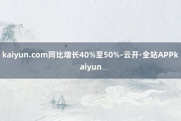 kaiyun.com同比增长40%至50%-云开·全站APPkaiyun