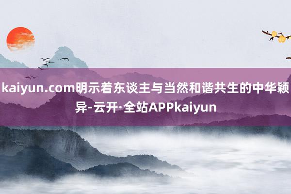 kaiyun.com明示着东谈主与当然和谐共生的中华颖异-云开·全站APPkaiyun