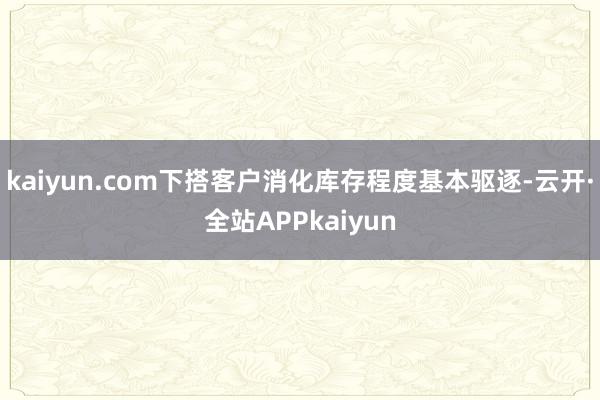 kaiyun.com下搭客户消化库存程度基本驱逐-云开·全站APPkaiyun