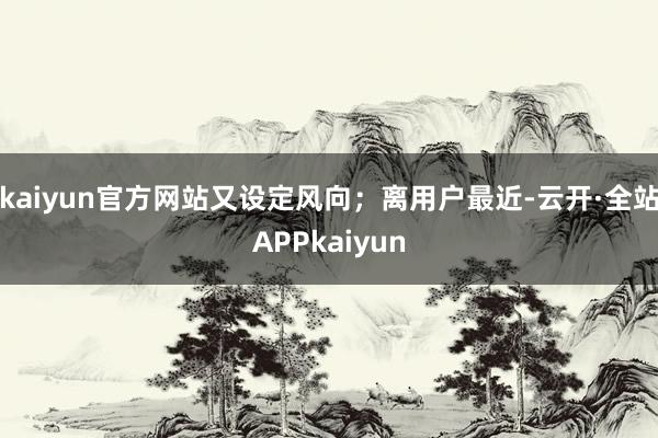 kaiyun官方网站又设定风向；离用户最近-云开·全站APPkaiyun
