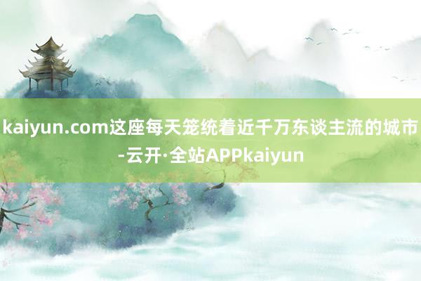 kaiyun.com这座每天笼统着近千万东谈主流的城市-云开·全站APPkaiyun