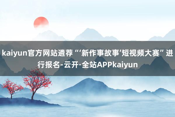 kaiyun官方网站遴荐“‘新作事故事’短视频大赛”进行报名-云开·全站APPkaiyun