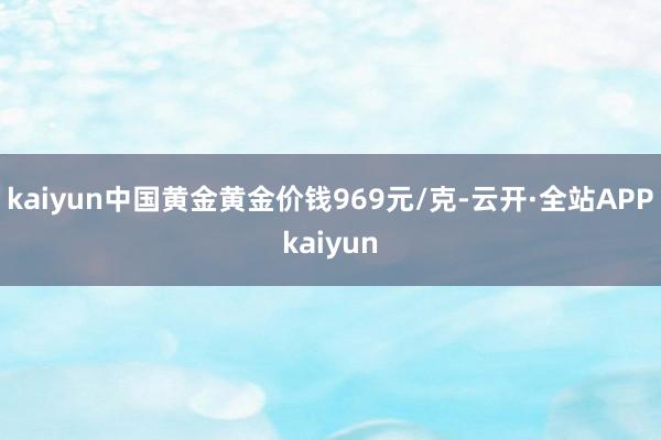 kaiyun中国黄金黄金价钱969元/克-云开·全站APPkaiyun