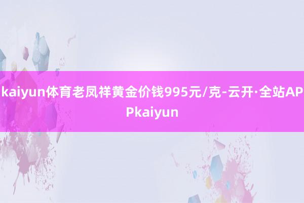 kaiyun体育老凤祥黄金价钱995元/克-云开·全站APPkaiyun