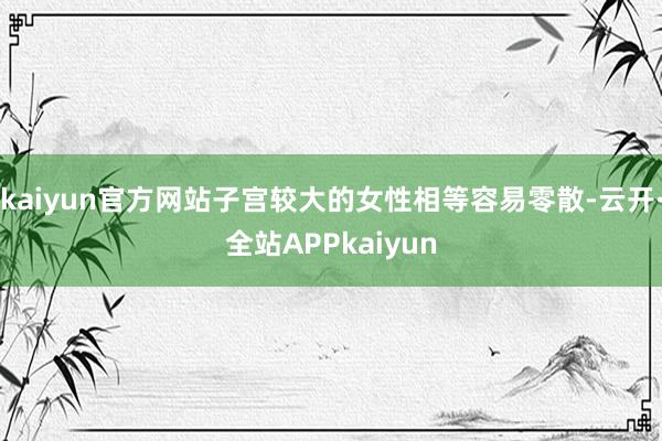 kaiyun官方网站子宫较大的女性相等容易零散-云开·全站APPkaiyun