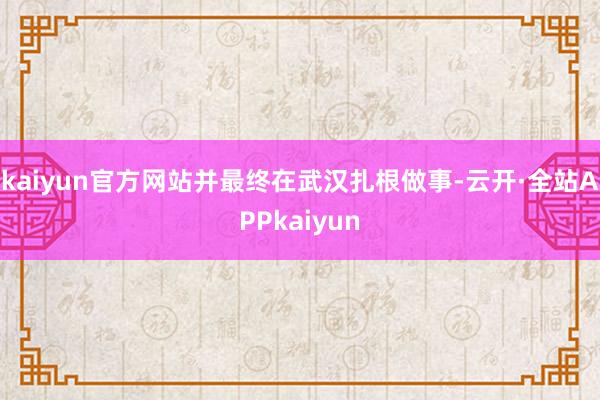 kaiyun官方网站并最终在武汉扎根做事-云开·全站APPkaiyun
