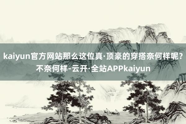 kaiyun官方网站那么这位真·顶豪的穿搭奈何样呢？不奈何样-云开·全站APPkaiyun