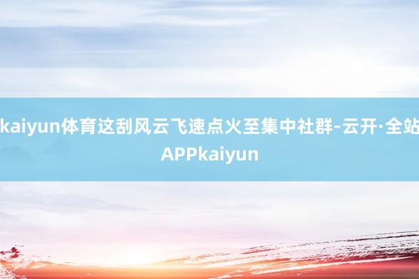 kaiyun体育这刮风云飞速点火至集中社群-云开·全站APPkaiyun