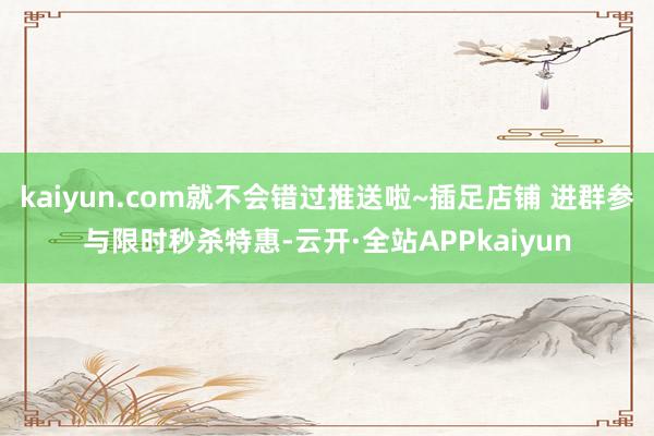 kaiyun.com就不会错过推送啦~插足店铺 进群参与限时秒杀特惠-云开·全站APPkaiyun