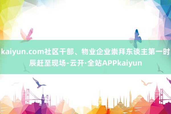kaiyun.com社区干部、物业企业崇拜东谈主第一时辰赶至现场-云开·全站APPkaiyun
