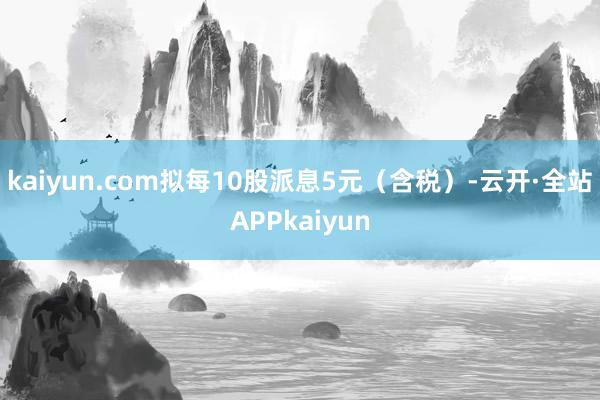 kaiyun.com拟每10股派息5元（含税）-云开·全站APPkaiyun