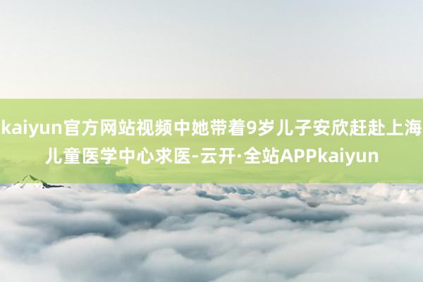 kaiyun官方网站视频中她带着9岁儿子安欣赶赴上海儿童医学中心求医-云开·全站APPkaiyun