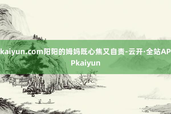 kaiyun.com阳阳的姆妈既心焦又自责-云开·全站APPkaiyun