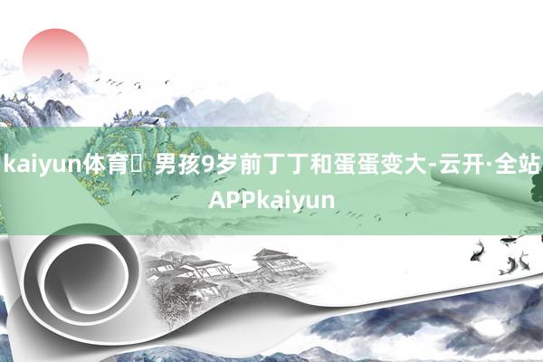 kaiyun体育✎男孩9岁前丁丁和蛋蛋变大-云开·全站APPkaiyun