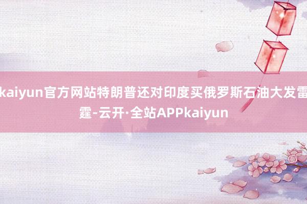 kaiyun官方网站特朗普还对印度买俄罗斯石油大发雷霆-云开·全站APPkaiyun