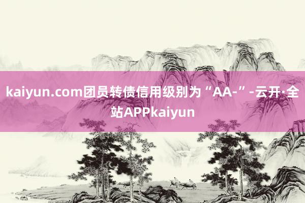 kaiyun.com团员转债信用级别为“AA-”-云开·全站APPkaiyun