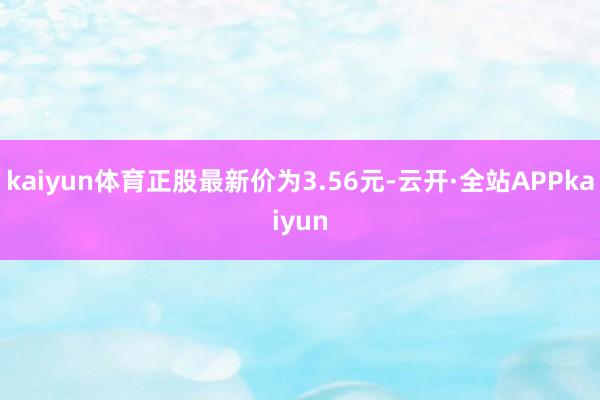 kaiyun体育正股最新价为3.56元-云开·全站APPkaiyun
