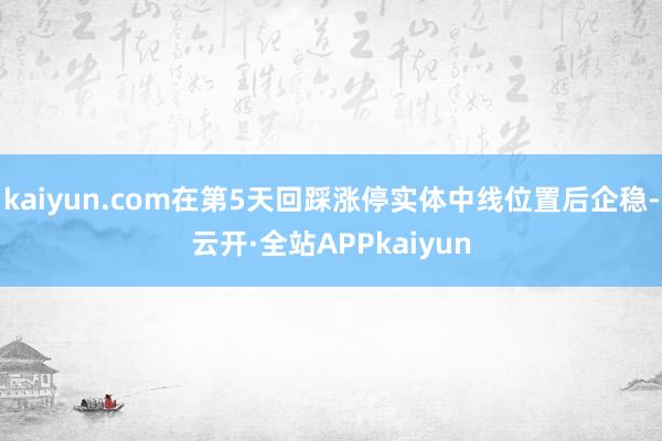 kaiyun.com在第5天回踩涨停实体中线位置后企稳-云开·全站APPkaiyun