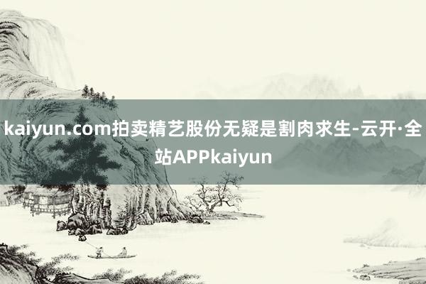 kaiyun.com拍卖精艺股份无疑是割肉求生-云开·全站APPkaiyun