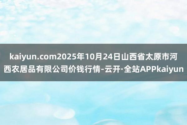kaiyun.com2025年10月24日山西省太原市河西农居品有限公司价钱行情-云开·全站APPkaiyun