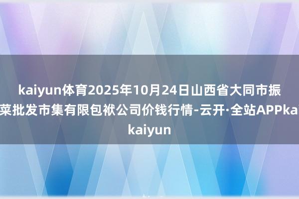 kaiyun体育2025年10月24日山西省大同市振华蔬菜批发市集有限包袱公司价钱行情-云开·全站APPkaiyun