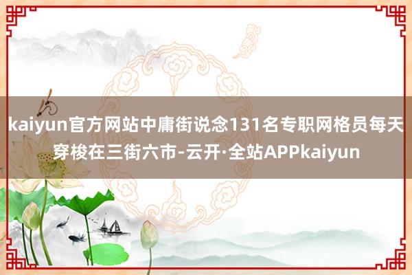 kaiyun官方网站中庸街说念131名专职网格员每天穿梭在三街六市-云开·全站APPkaiyun