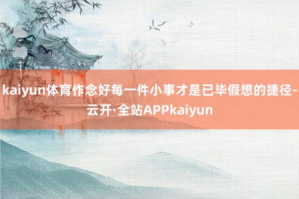 kaiyun体育作念好每一件小事才是已毕假想的捷径-云开·全站APPkaiyun